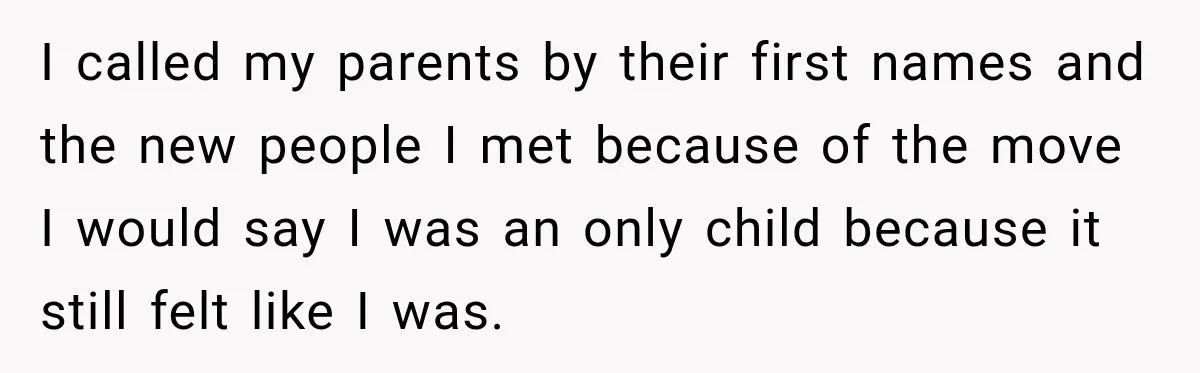 I called my parents by their first names and the new people I met because of the move I would say I was an only child because it still felt...