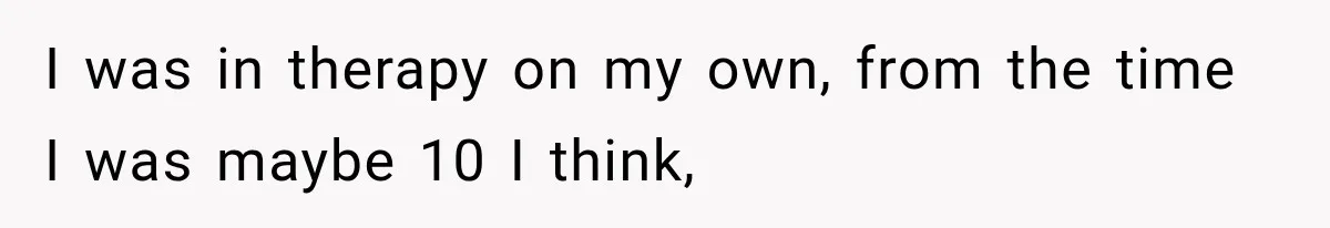 I was in therapy on my own, from the time I was maybe 10 I think,