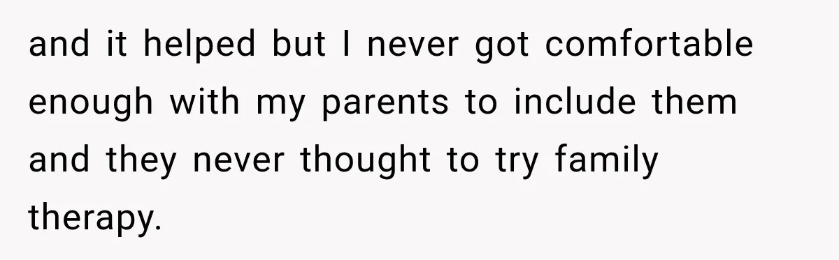 and it helped but I never got comfortable enough with my parents to include them and they never thought to try family therapy.
