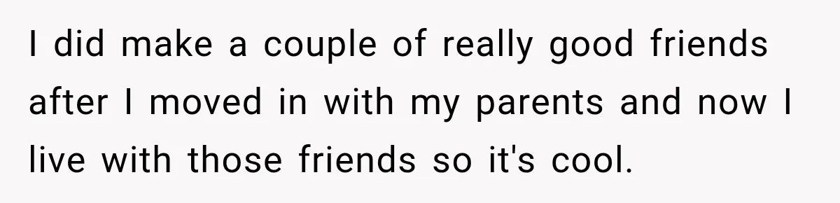 I did make a couple of really good friends after I moved in with my parents and now I live with those friends so it's cool.