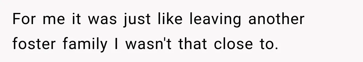 For me it was just like leaving another foster family I wasn't that close to.
