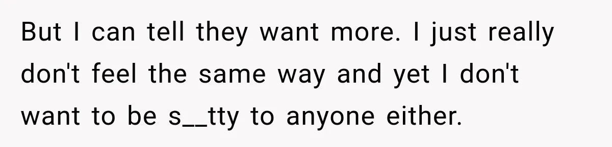 But I can tell they want more. I just really don't feel the same way and yet I don't want to be s__tty to anyone either.