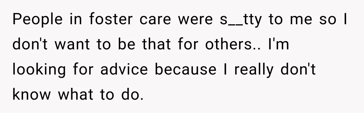 People in foster care were s__tty to me so I don't want to be that for others.. I'm looking for advice because I really don't know what to do.