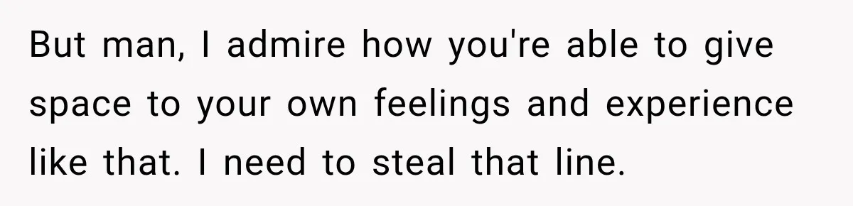 But man, I admire how you're able to give space to your own feelings and experience like that. I need to steal that line.