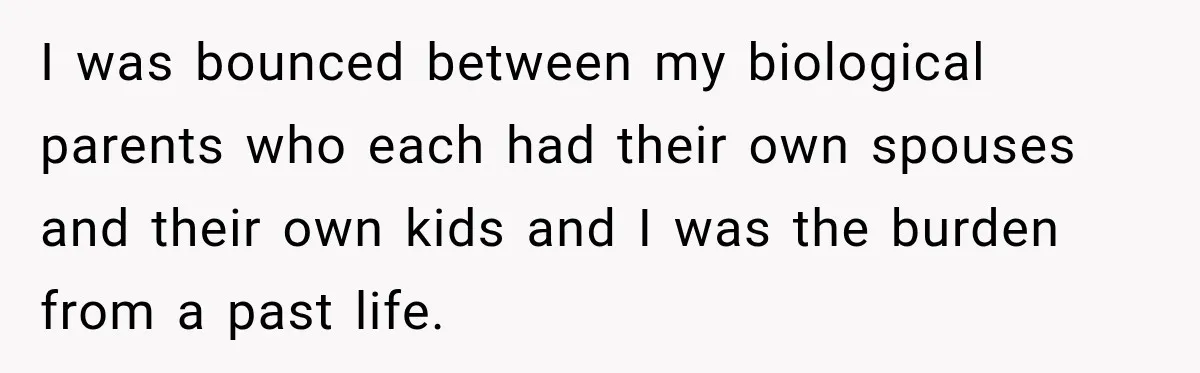 I was bounced between my biological parents who each had their own spouses and their own kids and I was the burden from a past life.