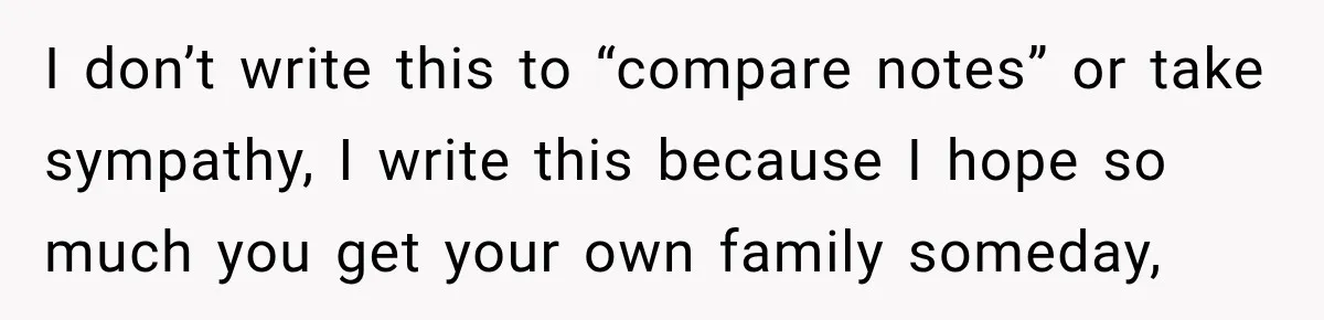 I don’t write this to “compare notes” or take sympathy, I write this because I hope so much you get your own family someday,