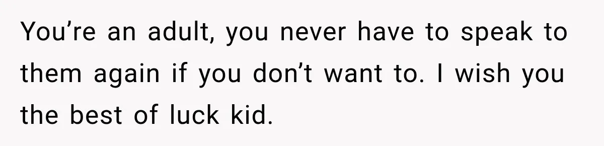 You’re an adult, you never have to speak to them again if you don’t want to. I wish you the best of luck kid.