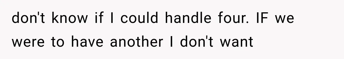 She Feared Telling Her Husband About Baby Number Four, Then the Hospital Revealed a Bigger Twist don't know if I could handle four. IF we were to have another I don't want