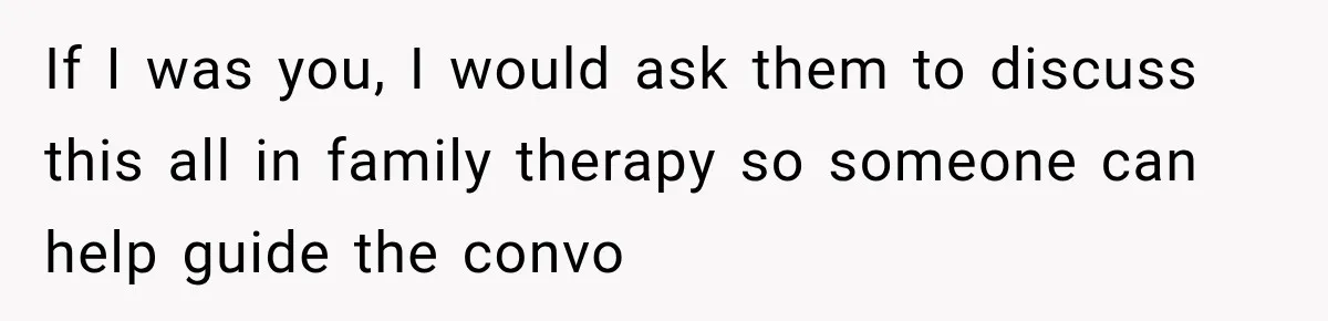 If I was you, I would ask them to discuss this all in family therapy so someone can help guide the convo
