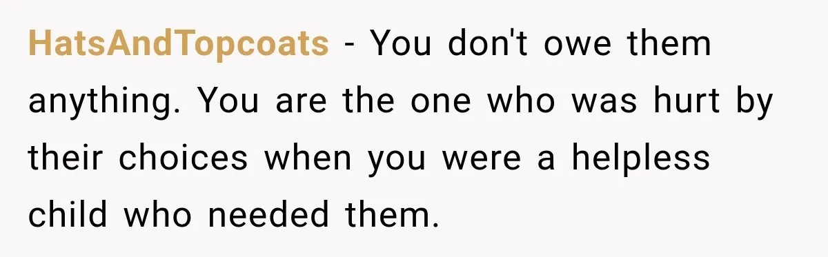 HatsAndTopcoats − You don't owe them anything. You are the one who was hurt by their choices when you were a helpless child who needed them.