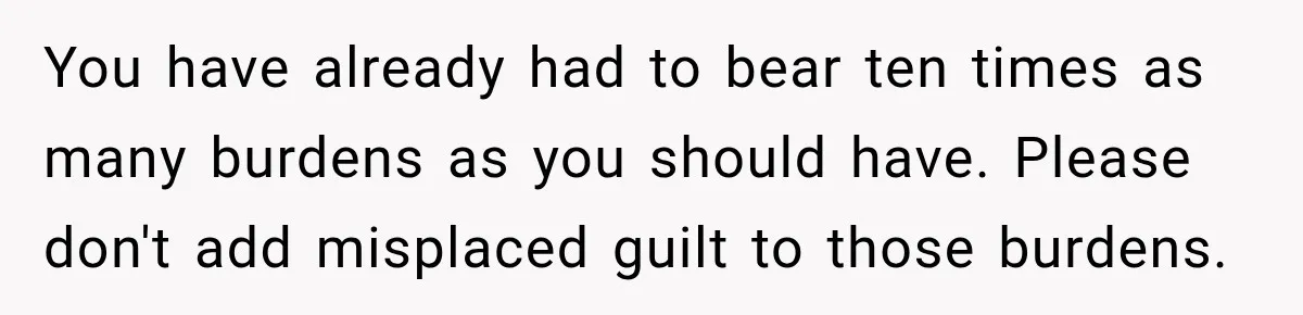 You have already had to bear ten times as many burdens as you should have. Please don't add misplaced guilt to those burdens.