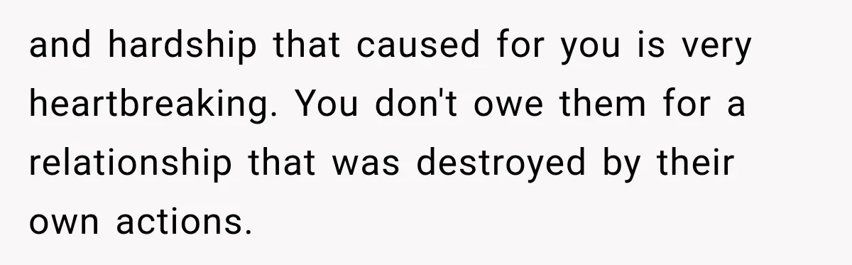 and hardship that caused for you is very heartbreaking. You don't owe them for a relationship that was destroyed by their own actions.