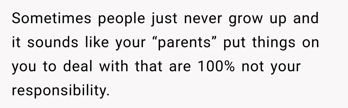 Sometimes people just never grow up and it sounds like your “parents” put things on you to deal with that are 100% not your responsibility.