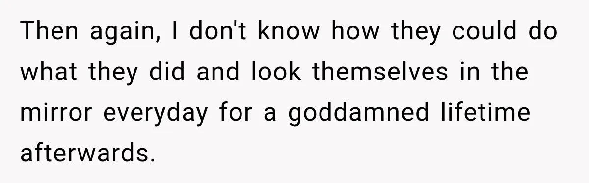 Then again, I don't know how they could do what they did and look themselves in the mirror everyday for a goddamned lifetime afterwards.