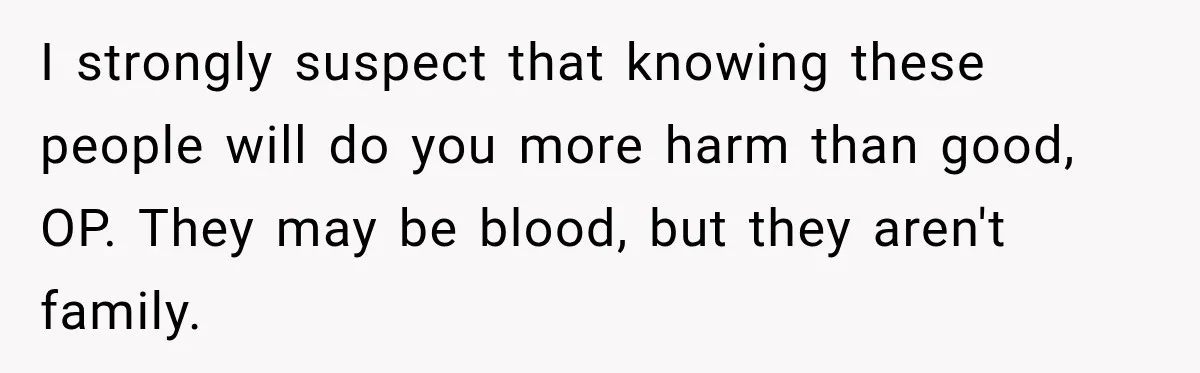 I strongly suspect that knowing these people will do you more harm than good, OP. They may be blood, but they aren't family.