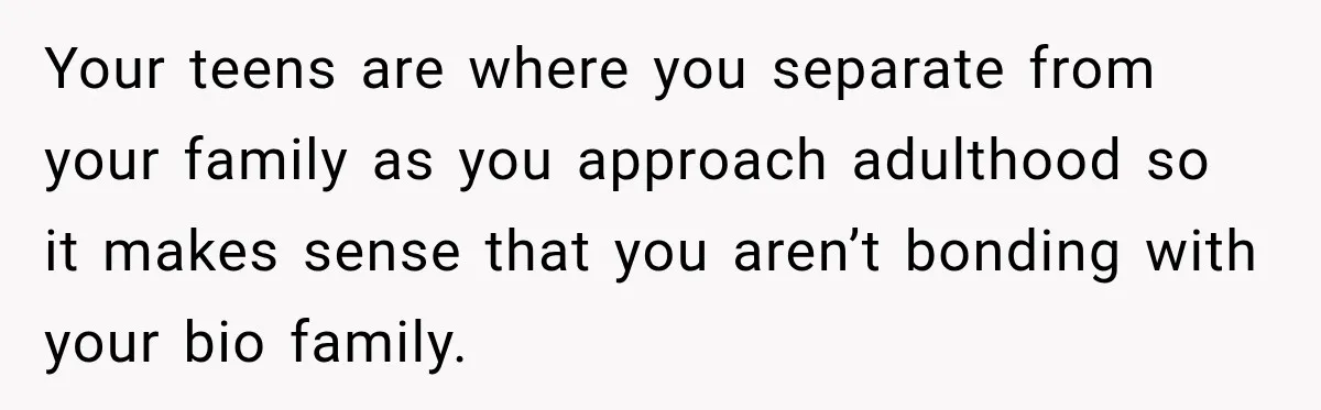 Your teens are where you separate from your family as you approach adulthood so it makes sense that you aren’t bonding with your bio family.