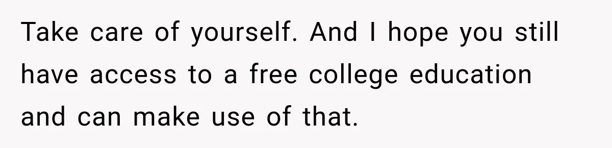Take care of yourself. And I hope you still have access to a free college education and can make use of that.