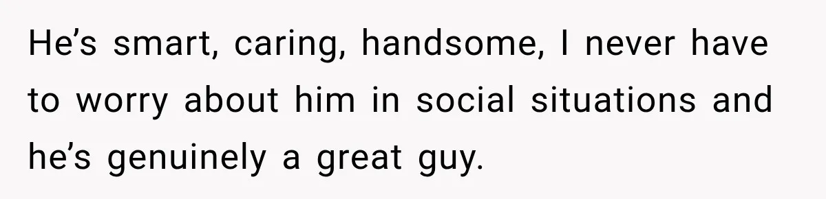 He’s smart, caring, handsome, I never have to worry about him in social situations and he’s genuinely a great guy.