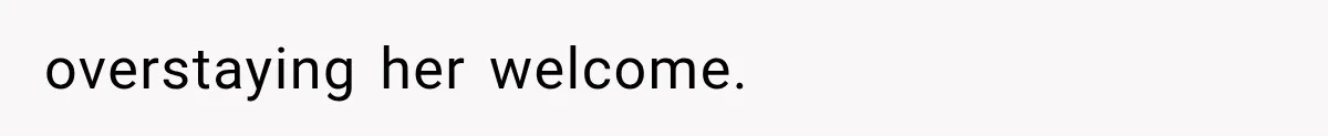 overstaying her welcome.