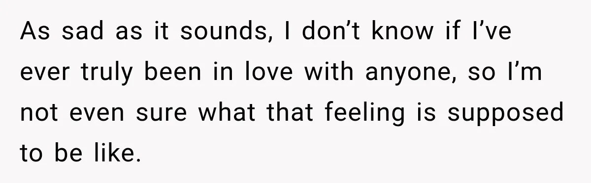 As sad as it sounds, I don’t know if I’ve ever truly been in love with anyone, so I’m not even sure what that feeling is supposed to be like.