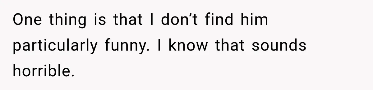 One thing is that I don’t find him particularly funny. I know that sounds horrible.