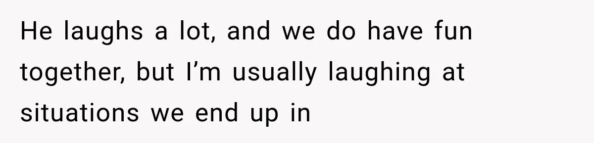 He laughs a lot, and we do have fun together, but I’m usually laughing at situations we end up in