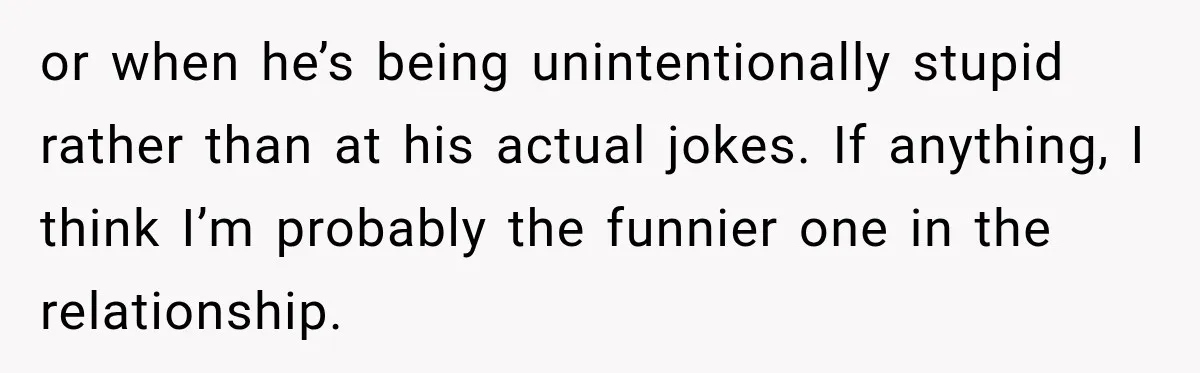 or when he’s being unintentionally stupid rather than at his actual jokes. If anything, I think I’m probably the funnier one in the relationship.