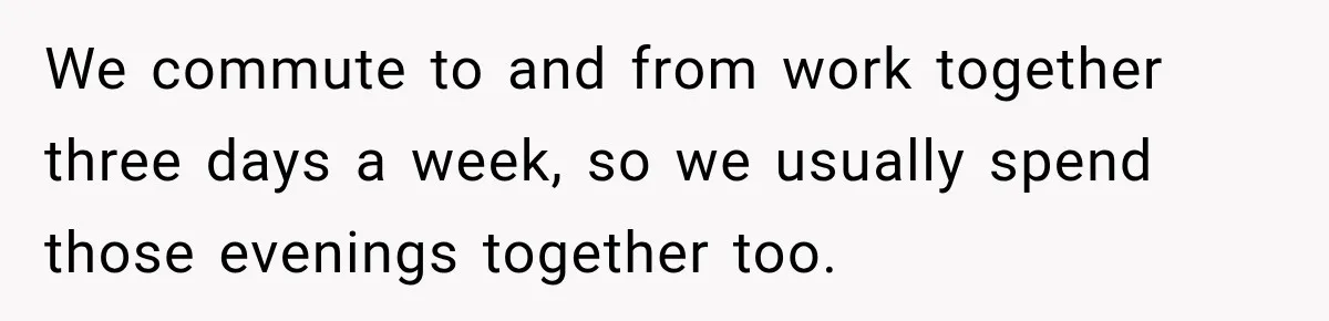 We commute to and from work together three days a week, so we usually spend those evenings together too.
