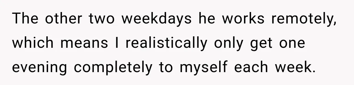 The other two weekdays he works remotely, which means I realistically only get one evening completely to myself each week.
