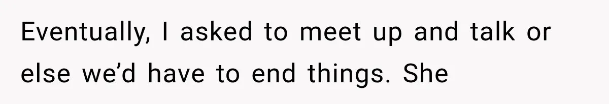 Eventually, I asked to meet up and talk or else we’d have to end things. She