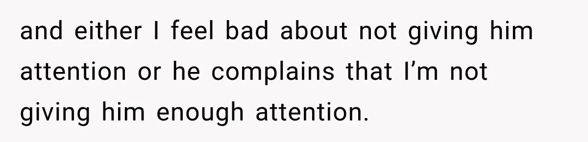 and either I feel bad about not giving him attention or he complains that I’m not giving him enough attention.