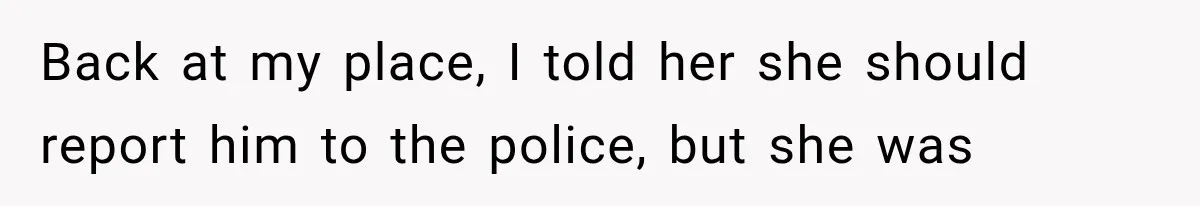 Back at my place, I told her she should report him to the police, but she was