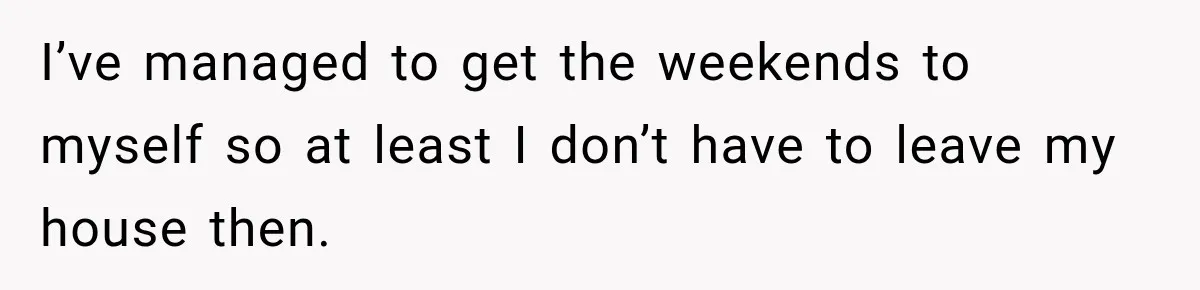 I’ve managed to get the weekends to myself so at least I don’t have to leave my house then.