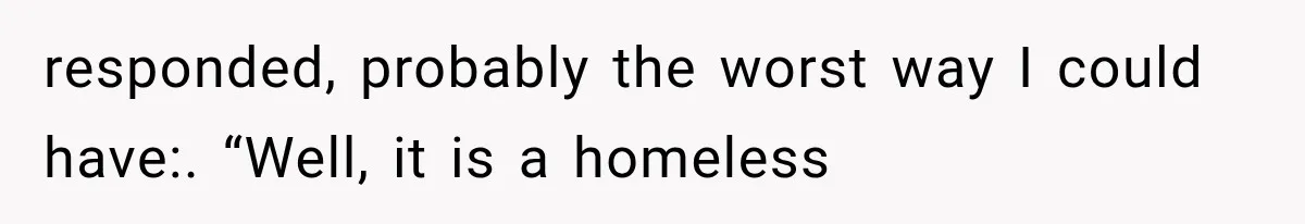 responded, probably the worst way I could have:. “Well, it is a homeless