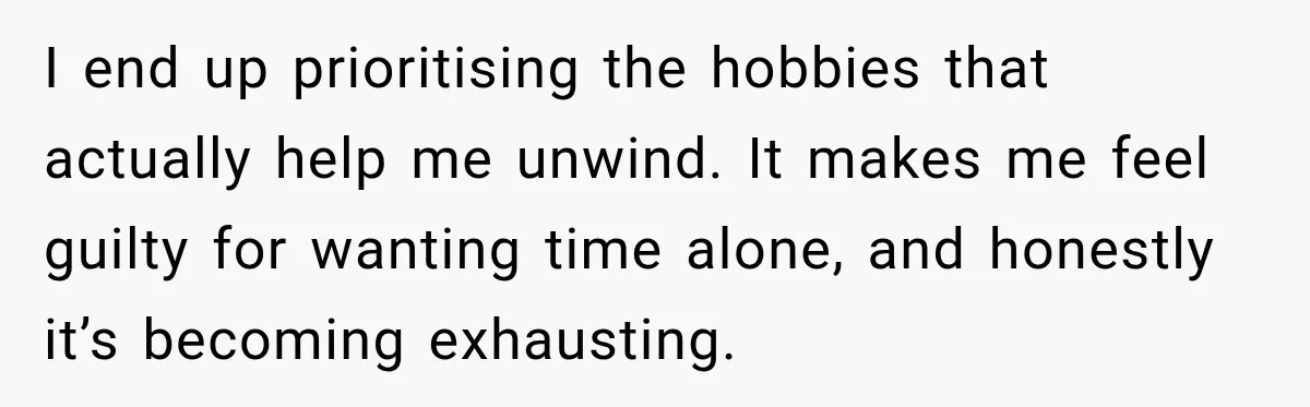 I end up prioritising the hobbies that actually help me unwind. It makes me feel guilty for wanting time alone, and honestly it’s becoming exhausting.