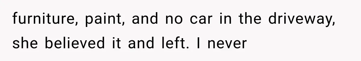furniture, paint, and no car in the driveway, she believed it and left. I never