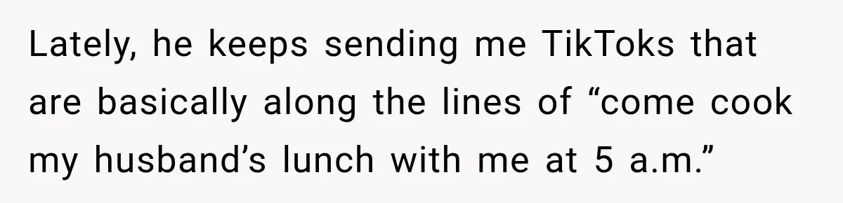 Lately, he keeps sending me TikToks that are basically along the lines of “come cook my husband’s lunch with me at 5 a.m.”