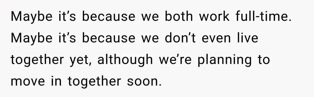 Maybe it’s because we both work full-time. Maybe it’s because we don’t even live together yet, although we’re planning to move in together soon.