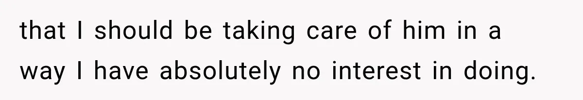 that I should be taking care of him in a way I have absolutely no interest in doing.
