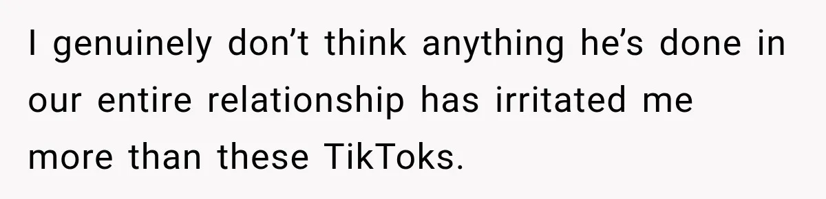 I genuinely don’t think anything he’s done in our entire relationship has irritated me more than these TikToks.
