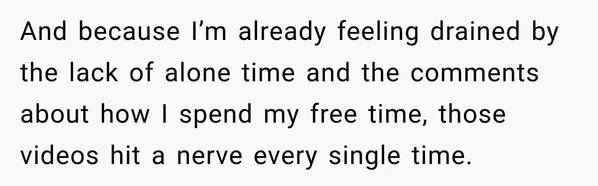 And because I’m already feeling drained by the lack of alone time and the comments about how I spend my free time, those videos hit a nerve every single time.