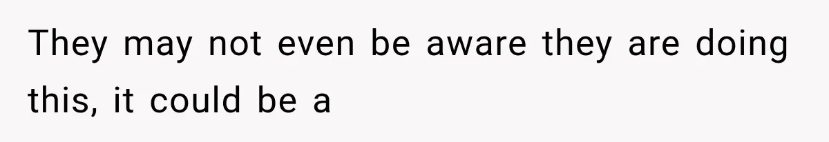 They may not even be aware they are doing this, it could be a