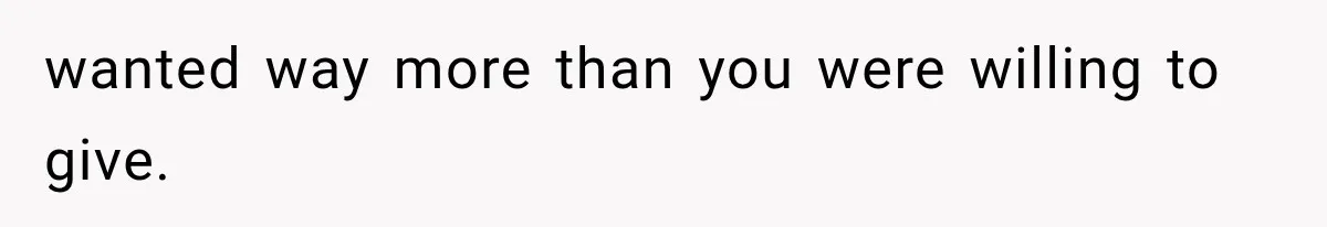 wanted way more than you were willing to give.