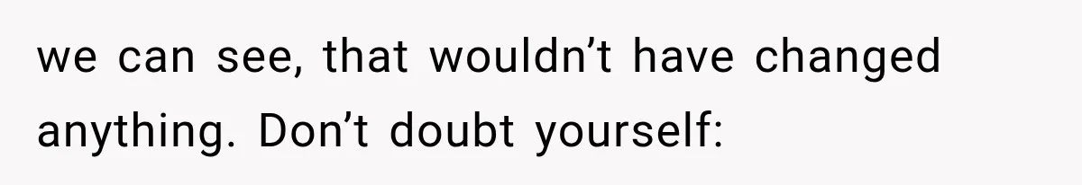 we can see, that wouldn’t have changed anything. Don’t doubt yourself:
