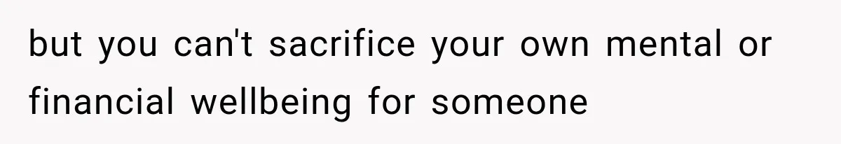 but you can't sacrifice your own mental or financial wellbeing for someone