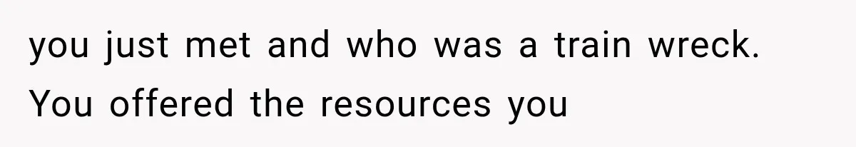 you just met and who was a train wreck. You offered the resources you