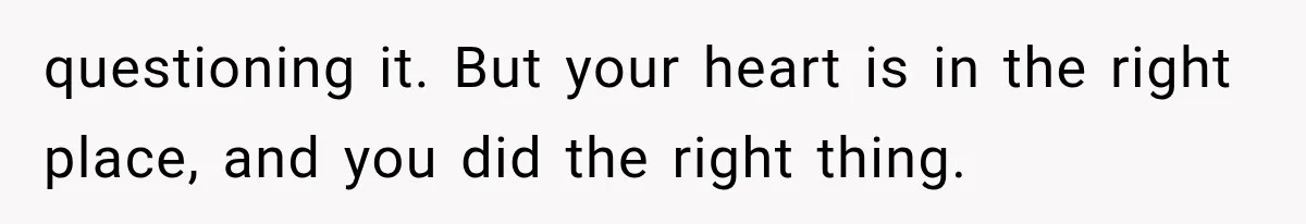 questioning it. But your heart is in the right place, and you did the right thing.