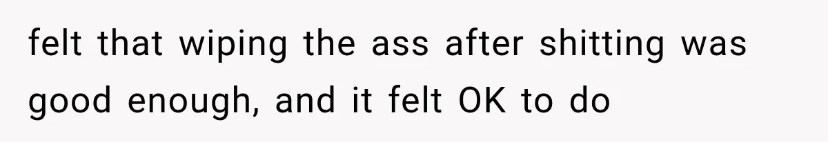 felt that wiping the ass after shitting was good enough, and it felt OK to do