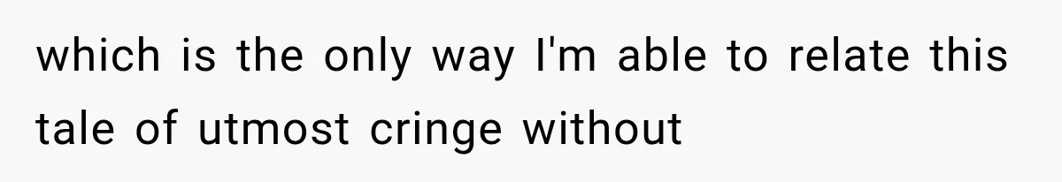 which is the only way I'm able to relate this tale of utmost cringe without