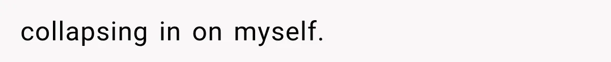 collapsing in on myself.